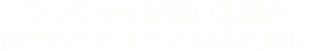 ワンちゃんが飼い主様の 良きパートナーとなるために